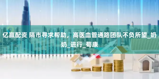 亿赢配资 隔市寻求帮助，高医血管通路团队不负所望_奶奶_进行_荀康