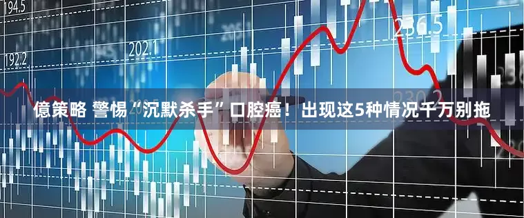 億策略 警惕“沉默杀手”口腔癌！出现这5种情况千万别拖